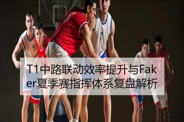 T1中路联动效率提升与Faker夏季赛指挥体系复盘解析