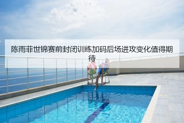 陈雨菲世锦赛前封闭训练加码后场进攻变化值得期待