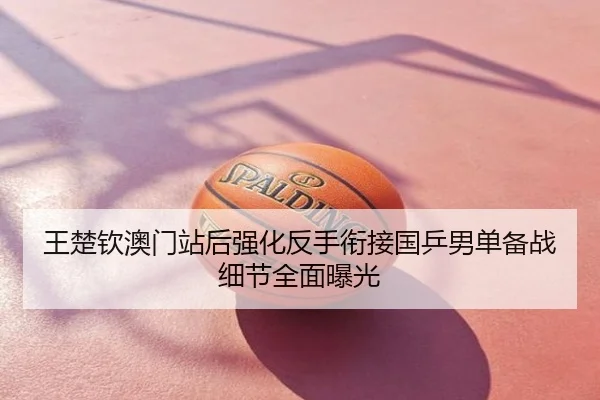 王楚钦澳门站后强化反手衔接国乒男单备战细节全面曝光