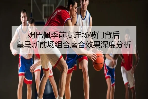 姆巴佩季前赛连场破门背后 皇马新前场组合磨合效果深度分析