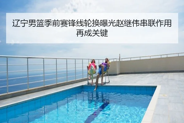 辽宁男篮季前赛锋线轮换曝光赵继伟串联作用再成关键